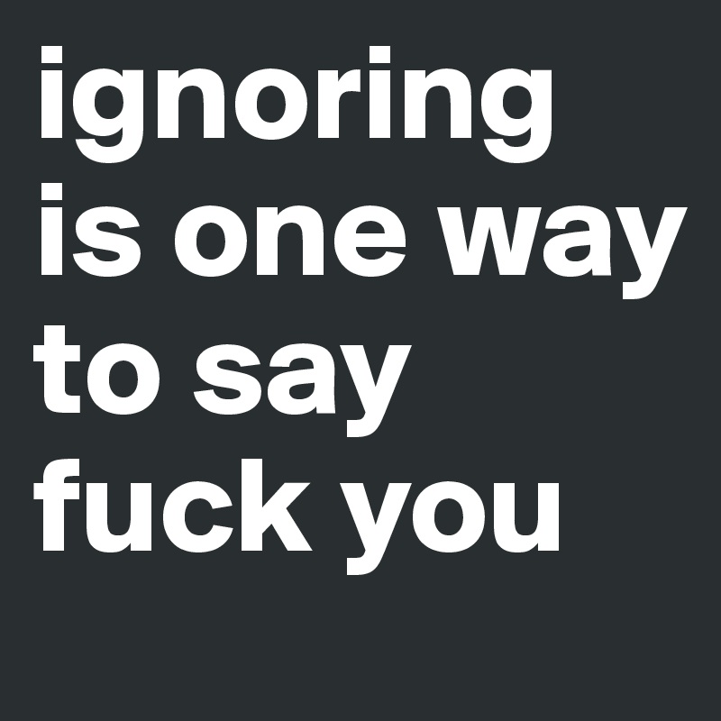 ignoring is one way to say fuck you