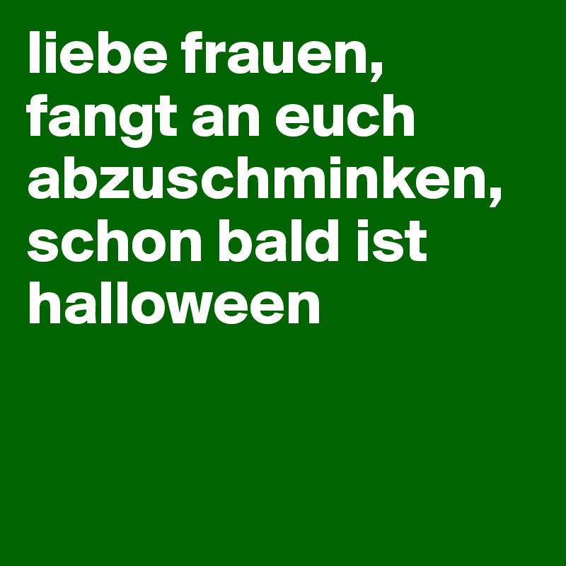 liebe frauen, fangt an euch abzuschminken, schon bald ist halloween 


