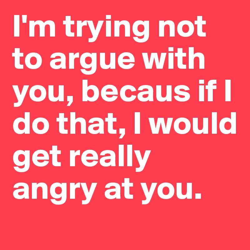 I'm trying not to argue with you, becaus if I do that, I would get really angry at you.