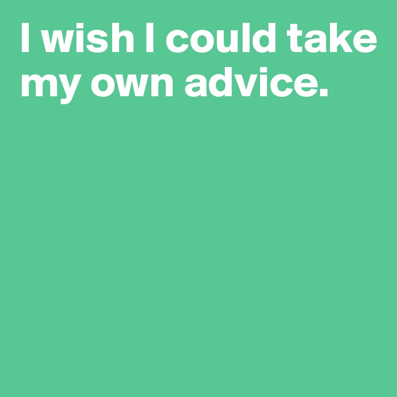 I wish I could take my own advice.




