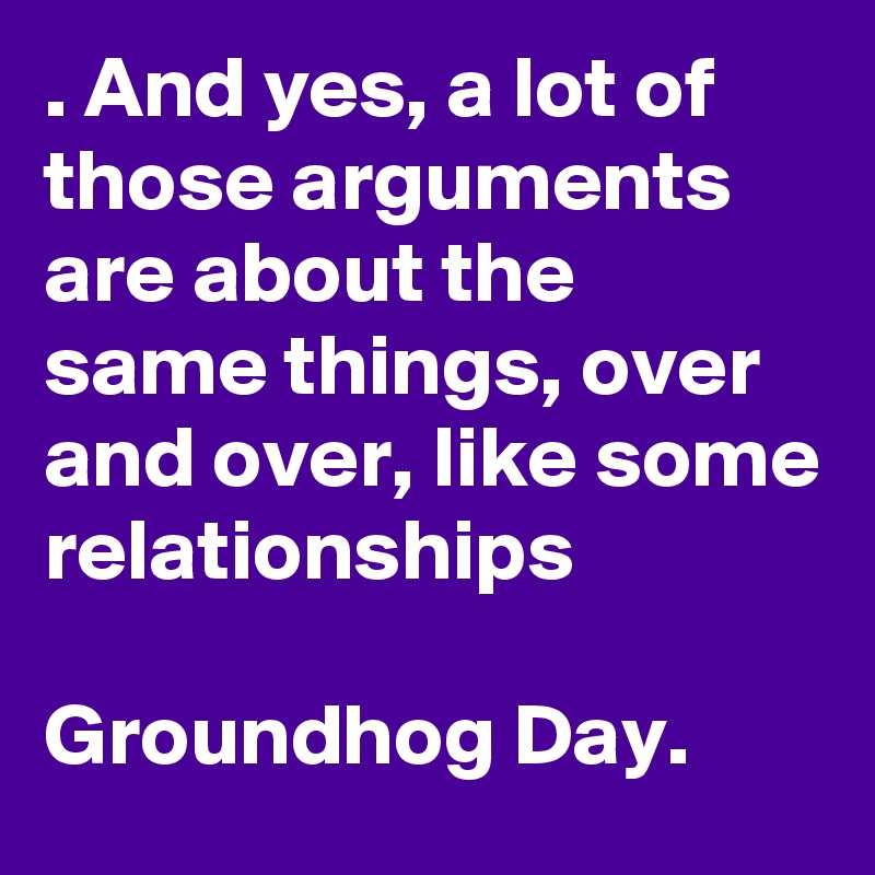 . And yes, a lot of those arguments are about the same things, over and over, like some relationships

Groundhog Day.