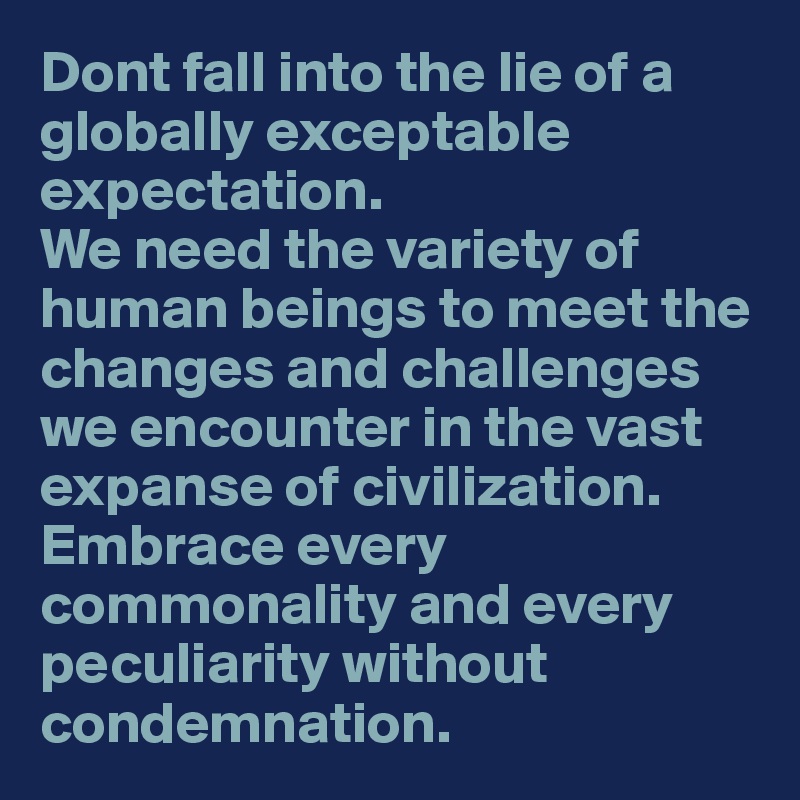 Dont fall into the lie of a globally exceptable expectation.
We need the variety of human beings to meet the changes and challenges we encounter in the vast expanse of civilization. Embrace every commonality and every peculiarity without condemnation.  