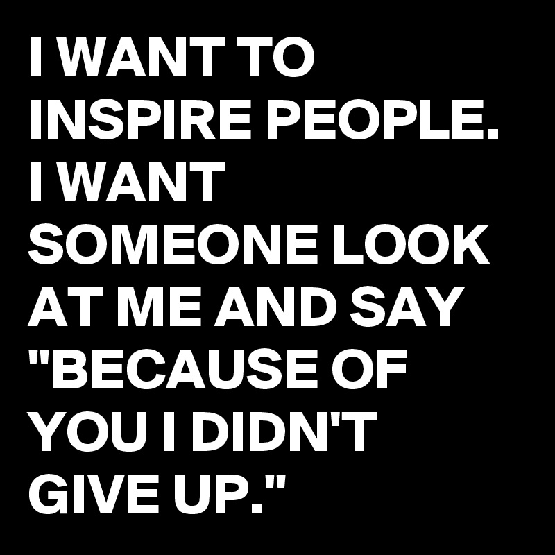I WANT TO INSPIRE PEOPLE. I WANT SOMEONE LOOK AT ME AND SAY "BECAUSE OF YOU I DIDN'T GIVE UP."