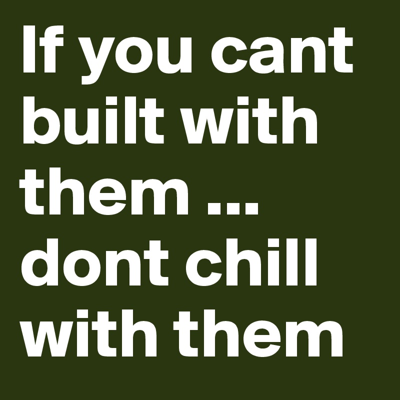 If you cant built with them ... dont chill with them
