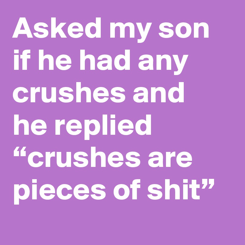 Asked my son if he had any crushes and he replied “crushes are pieces of shit”