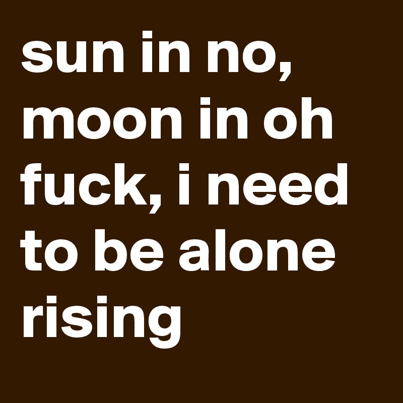 sun in no, moon in oh fuck, i need to be alone rising