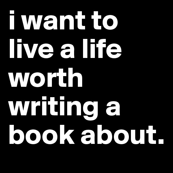 i want to live a life worth writing a book about.