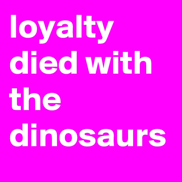 loyalty died with the dinosaurs