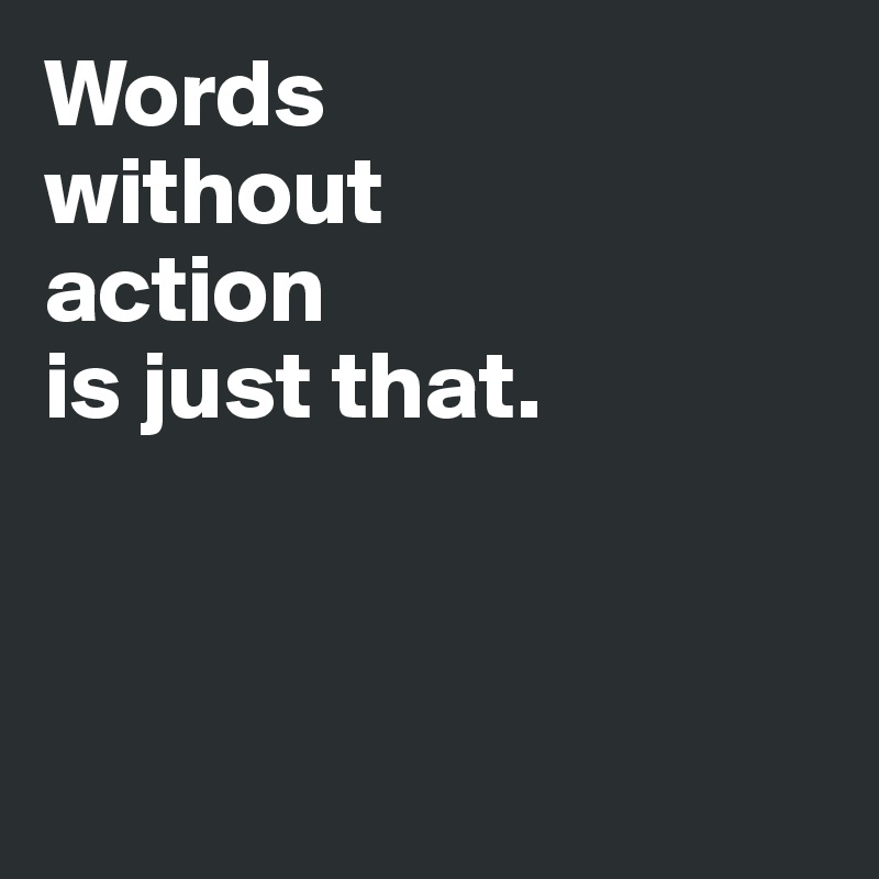 Words 
without  
action 
is just that. 



