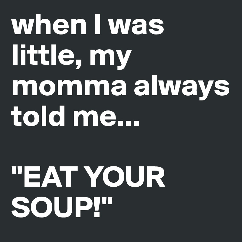 when I was little, my momma always told me... 

"EAT YOUR SOUP!"