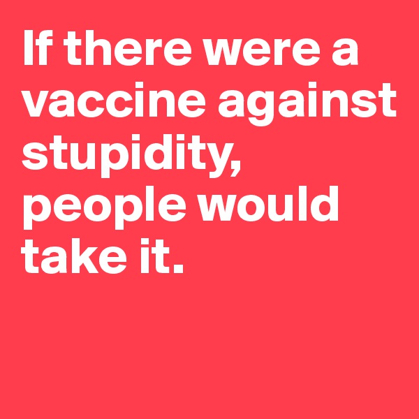 If there were a vaccine against stupidity, people would take it. 


