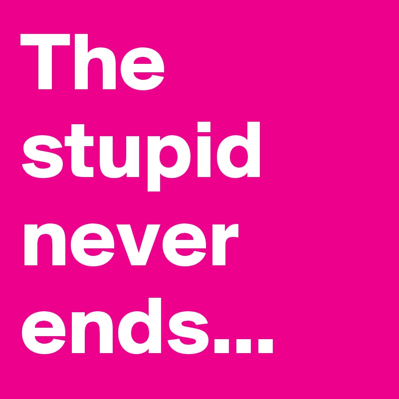 The stupid never ends...