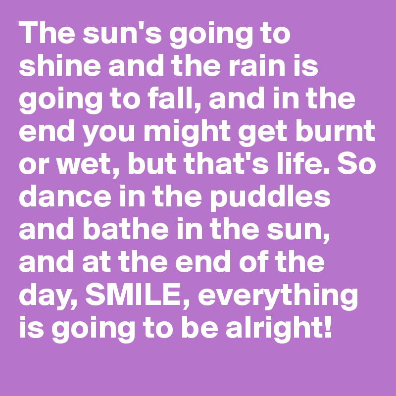 The sun's going to shine and the rain is going to fall, and in the end you might get burnt or wet, but that's life. So dance in the puddles and bathe in the sun, and at the end of the day, SMILE, everything is going to be alright!