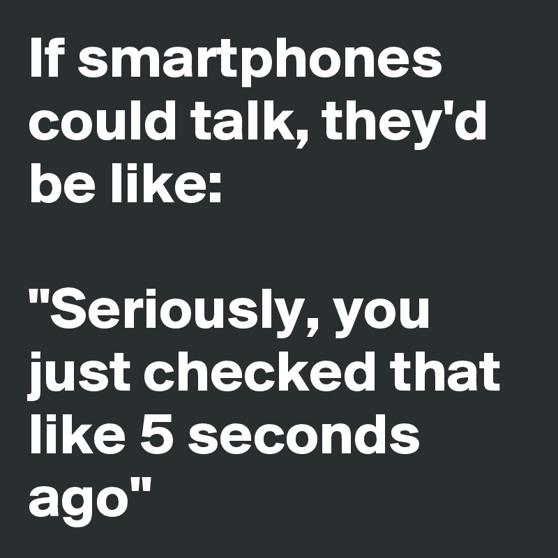 If smartphones could talk, they'd be like: 

"Seriously, you just checked that like 5 seconds ago"