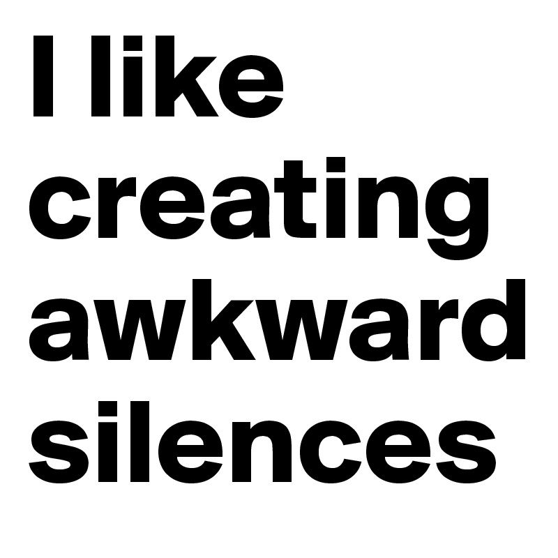 I like creating awkward silences