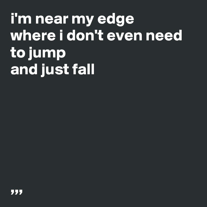 i'm near my edge
where i don't even need to jump
and just fall






,,,