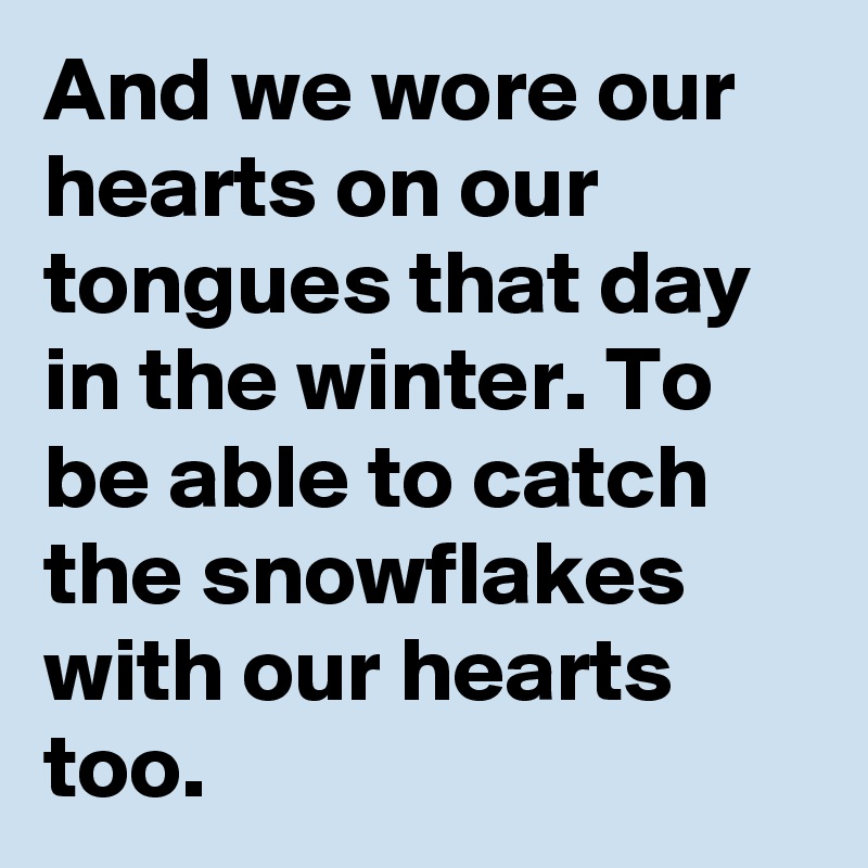 And we wore our hearts on our tongues that day in the winter. To be able to catch the snowflakes with our hearts too.