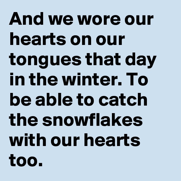 And we wore our hearts on our tongues that day in the winter. To be able to catch the snowflakes with our hearts too.