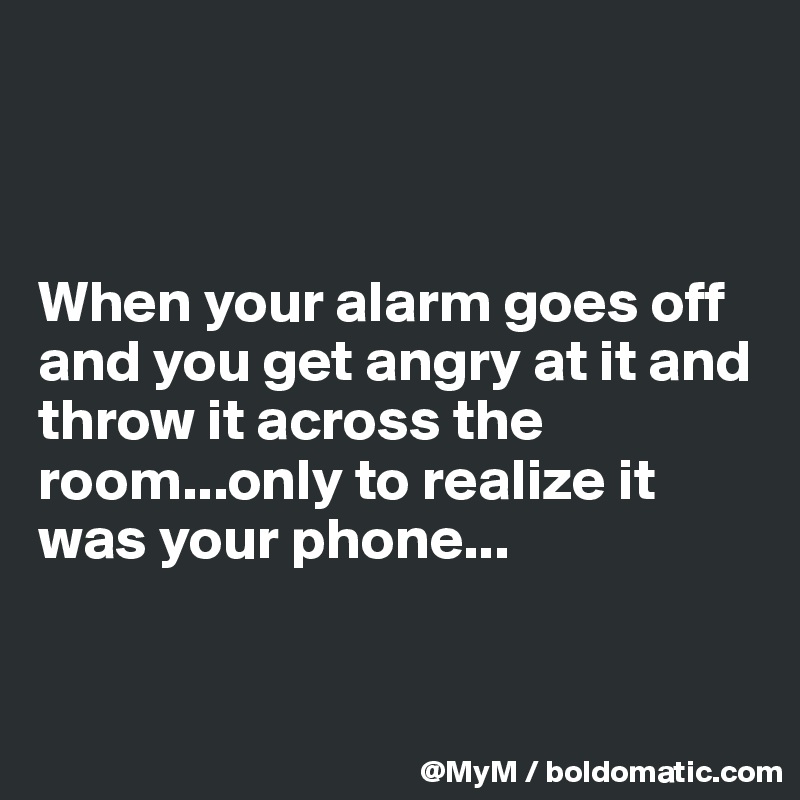 



When your alarm goes off and you get angry at it and throw it across the room...only to realize it was your phone...


