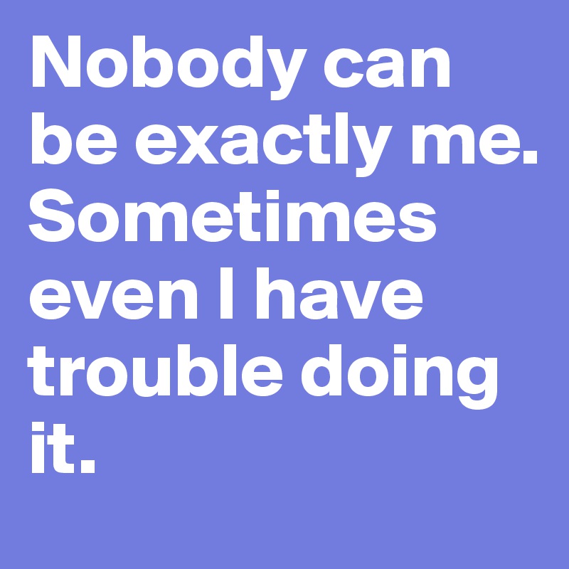 Nobody can be exactly me. Sometimes even I have trouble doing it.