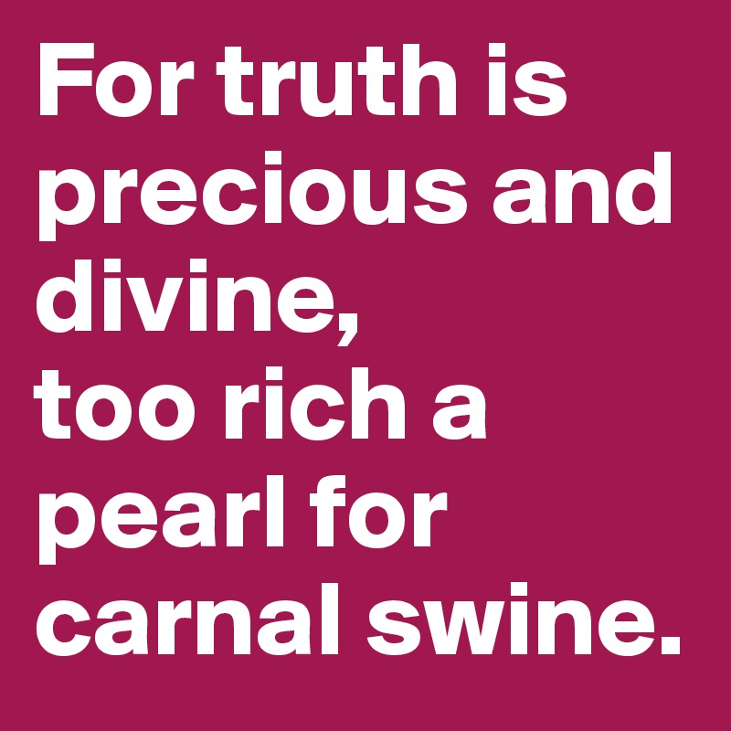 For truth is precious and divine, 
too rich a pearl for carnal swine. 