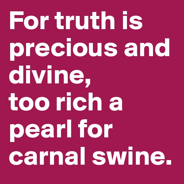 For truth is precious and divine, 
too rich a pearl for carnal swine. 