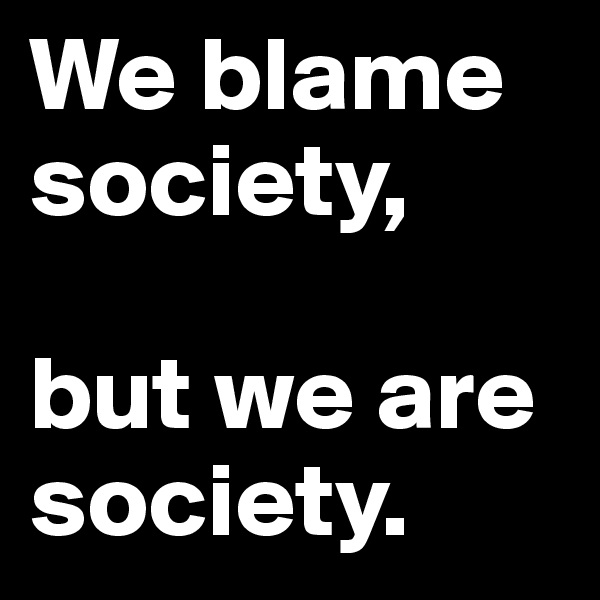 We blame society,

but we are society.