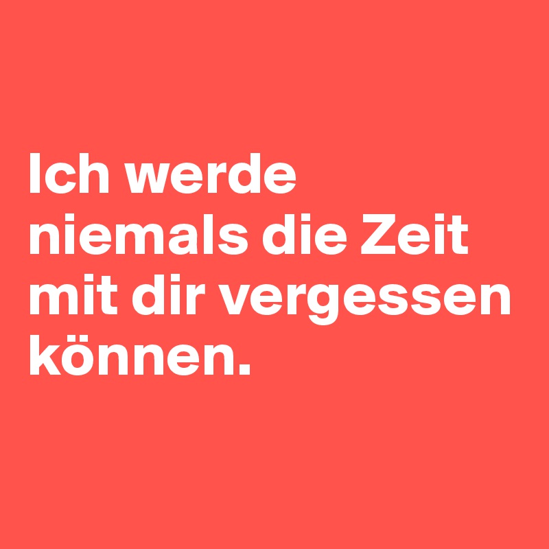 

Ich werde niemals die Zeit mit dir vergessen können.

