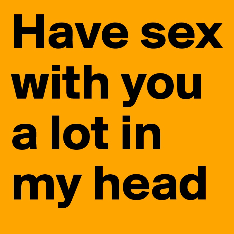 Have sex with you a lot in my head 