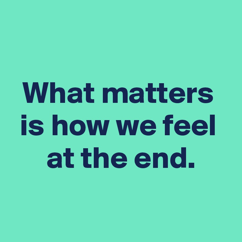 

 What matters 
 is how we feel 
 at the end.

