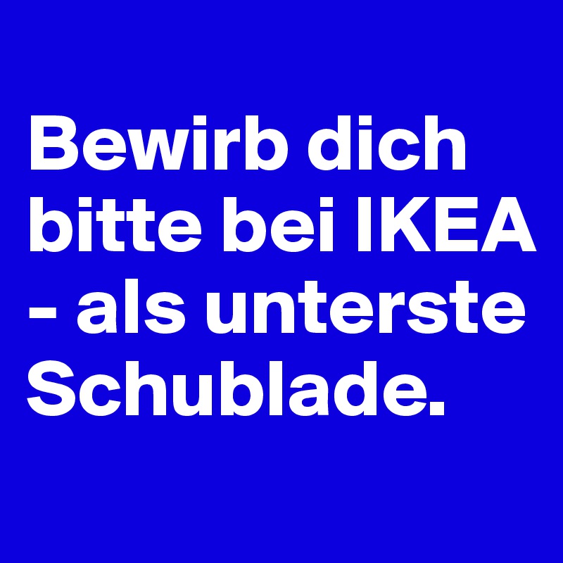 
Bewirb dich bitte bei IKEA - als unterste Schublade.
