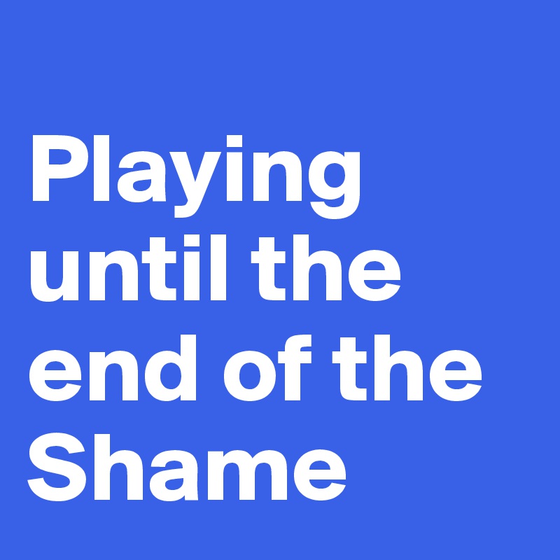 
Playing until the end of the
Shame