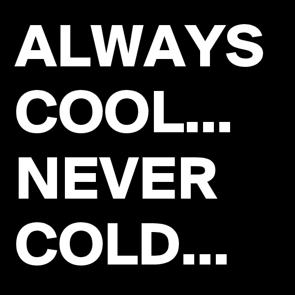 ALWAYS COOL...
NEVER COLD...