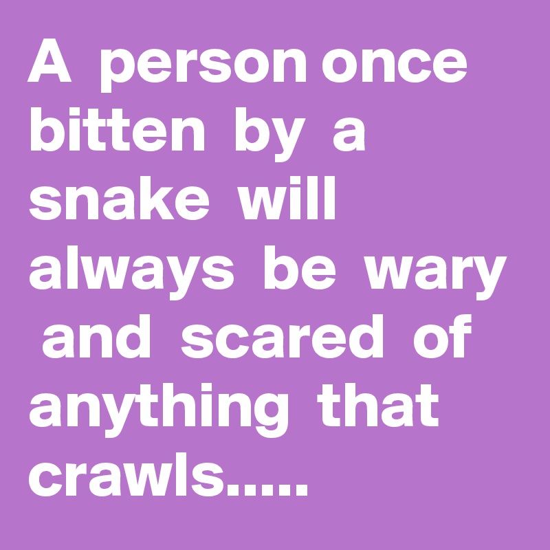 A  person once  bitten  by  a  snake  will  always  be  wary  and  scared  of  anything  that  crawls.....