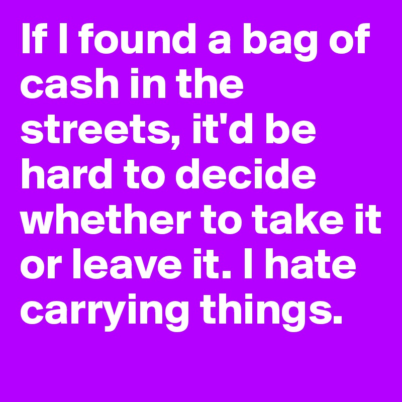 If I found a bag of cash in the streets, it'd be hard to decide whether to take it or leave it. I hate carrying things.