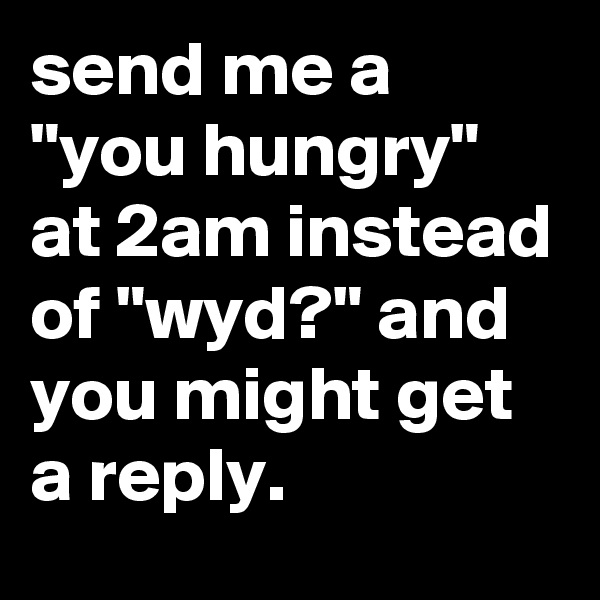 send me a 
"you hungry" at 2am instead of "wyd?" and you might get a reply.