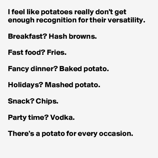 I feel like potatoes really don't get enough recognition for their versatility.

Breakfast? Hash browns.

Fast food? Fries.

Fancy dinner? Baked potato.

Holidays? Mashed potato.

Snack? Chips.

Party time? Vodka.

There's a potato for every occasion.