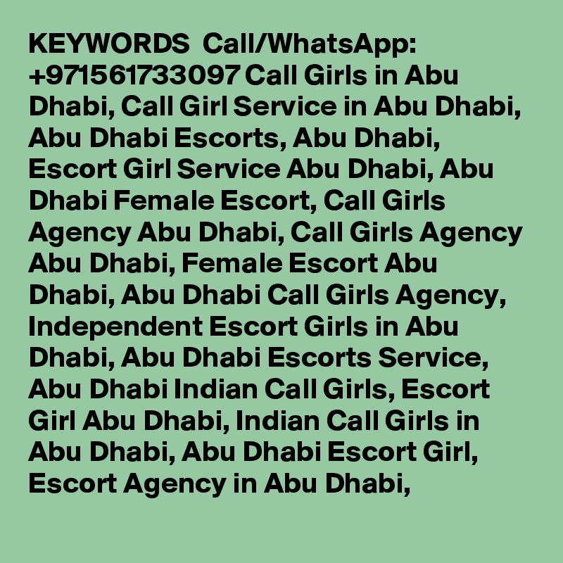 KEYWORDS  Call/WhatsApp: +971561733097 Call Girls in Abu Dhabi, Call Girl Service in Abu Dhabi, Abu Dhabi Escorts, Abu Dhabi, Escort Girl Service Abu Dhabi, Abu Dhabi Female Escort, Call Girls Agency Abu Dhabi, Call Girls Agency Abu Dhabi, Female Escort Abu Dhabi, Abu Dhabi Call Girls Agency, Independent Escort Girls in Abu Dhabi, Abu Dhabi Escorts Service, Abu Dhabi Indian Call Girls, Escort Girl Abu Dhabi, Indian Call Girls in Abu Dhabi, Abu Dhabi Escort Girl, Escort Agency in Abu Dhabi, 