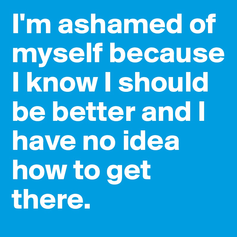 I'm ashamed of myself because I know I should be better and I have no idea how to get there. 