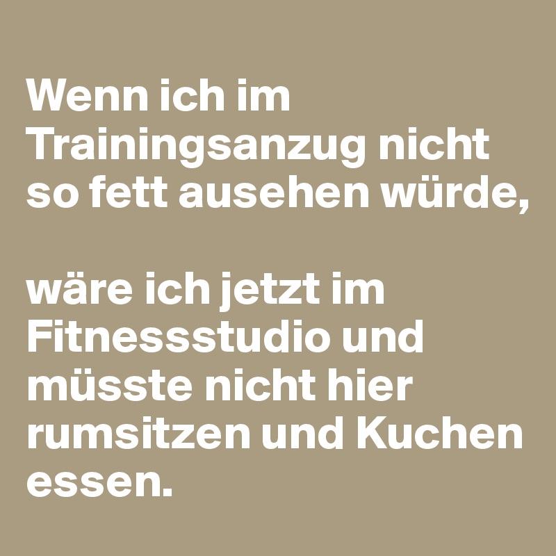 
Wenn ich im Trainingsanzug nicht so fett ausehen würde, 

wäre ich jetzt im Fitnessstudio und müsste nicht hier rumsitzen und Kuchen essen.