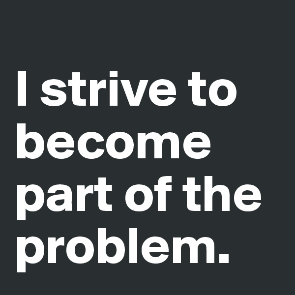 
I strive to become part of the problem.