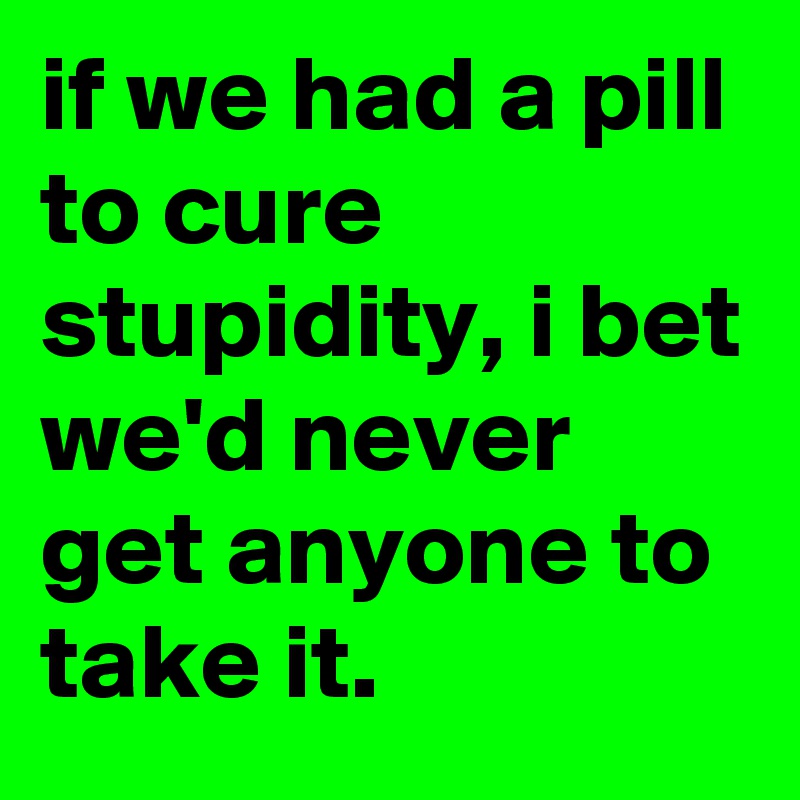 if we had a pill to cure stupidity, i bet we'd never get anyone to take it.