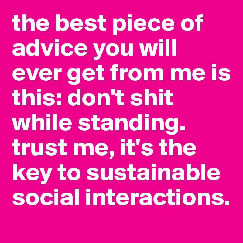 the best piece of advice you will ever get from me is this: don't shit while standing. trust me, it's the key to sustainable social interactions.