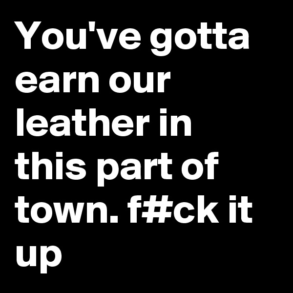 You've gotta earn our leather in this part of town. f#ck it up
