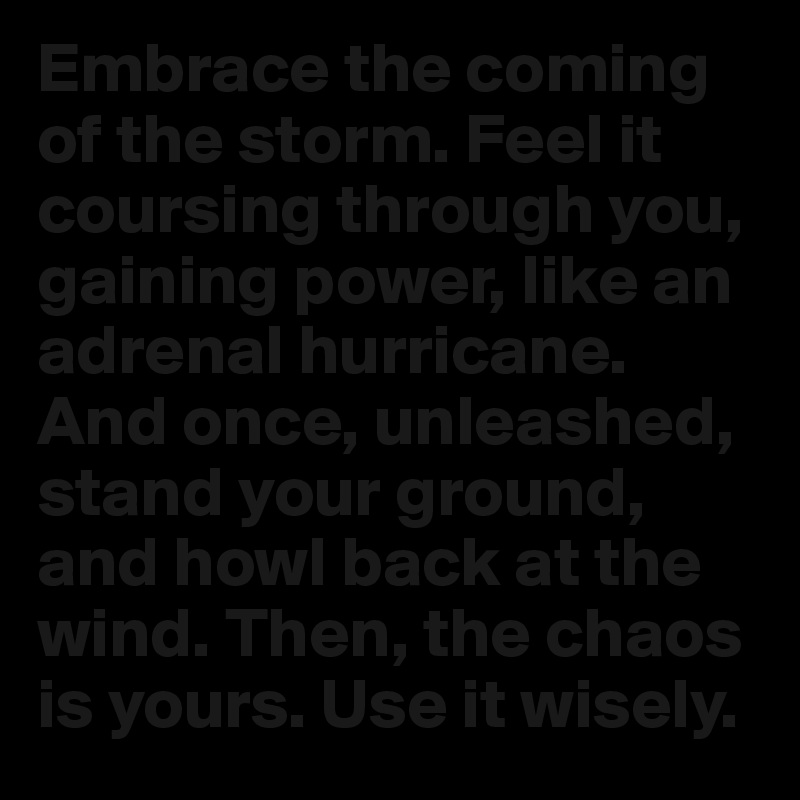 Embrace the coming of the storm. Feel it coursing through you, gaining power, like an adrenal hurricane. And once, unleashed, stand your ground, and howl back at the wind. Then, the chaos is yours. Use it wisely.