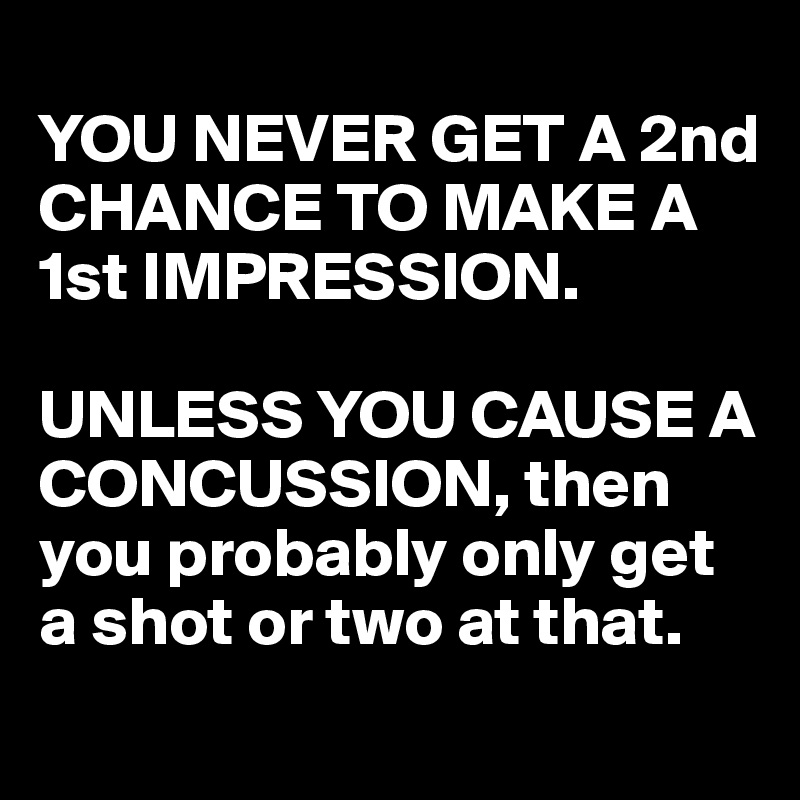
YOU NEVER GET A 2nd CHANCE TO MAKE A 1st IMPRESSION.

UNLESS YOU CAUSE A CONCUSSION, then you probably only get a shot or two at that.

