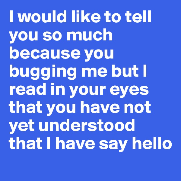 I would like to tell you so much because you bugging me but I read in your eyes that you have not yet understood that I have say hello