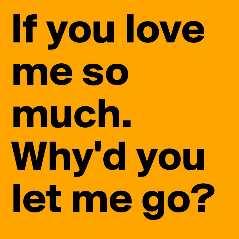 If you love me so much. Why'd you let me go?