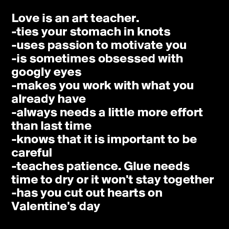 Love is an art teacher.
-ties your stomach in knots
-uses passion to motivate you
-is sometimes obsessed with googly eyes
-makes you work with what you already have
-always needs a little more effort than last time
-knows that it is important to be careful
-teaches patience. Glue needs time to dry or it won't stay together
-has you cut out hearts on Valentine's day