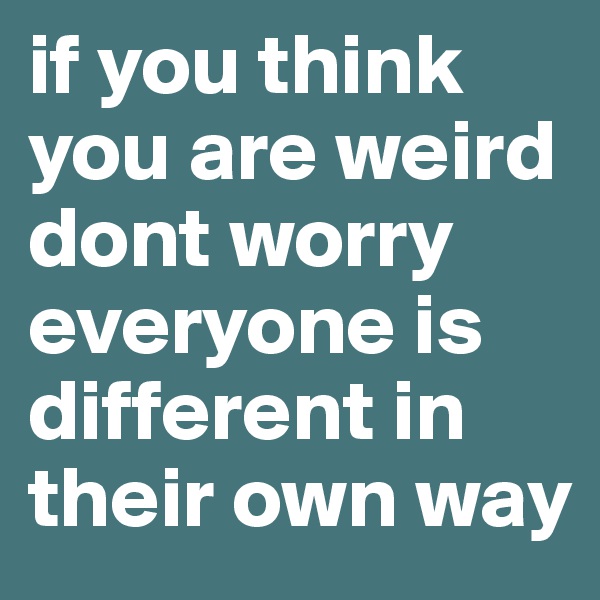 if you think you are weird dont worry everyone is different in their own way